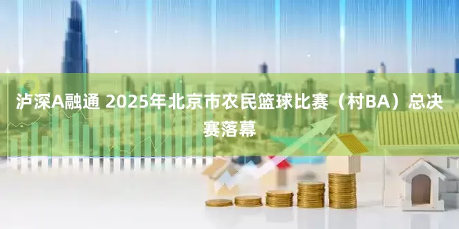 泸深A融通 2025年北京市农民篮球比赛（村BA）总决赛落幕