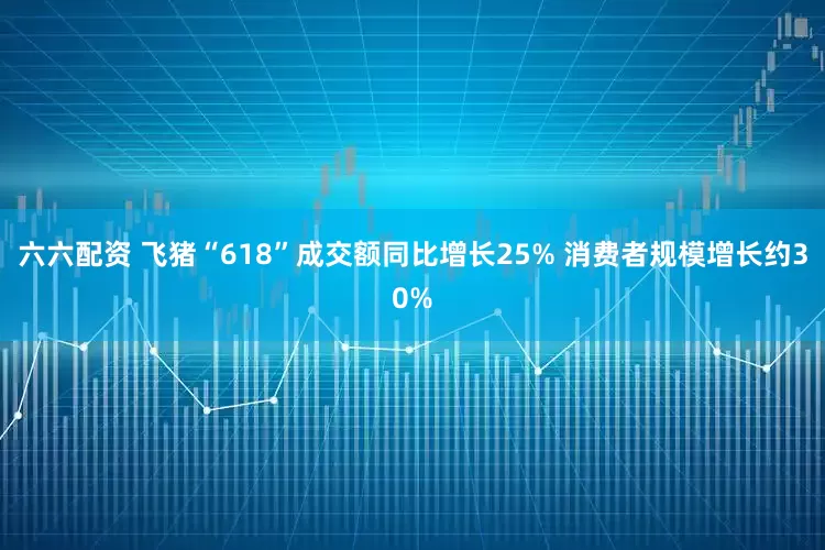 六六配资 飞猪“618”成交额同比增长25% 消费者规模增长约30%