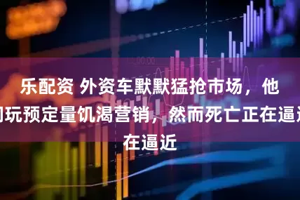 乐配资 外资车默默猛抢市场，他们玩预定量饥渴营销，然而死亡正在逼近