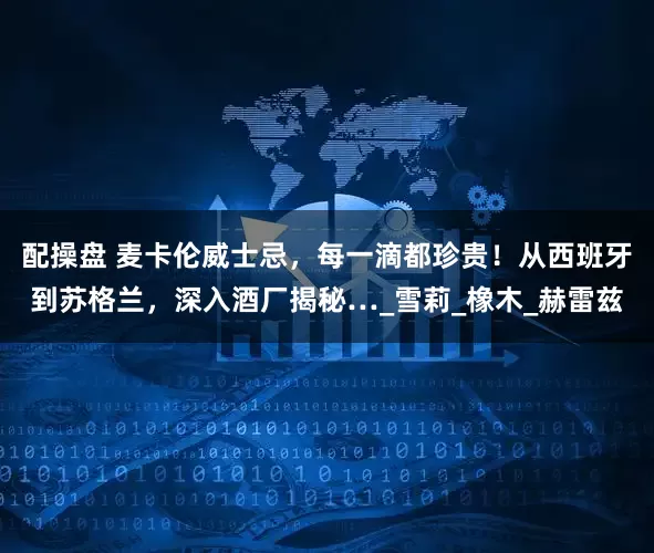 配操盘 麦卡伦威士忌，每一滴都珍贵！从西班牙到苏格兰，深入酒厂揭秘…_雪莉_橡木_赫雷兹