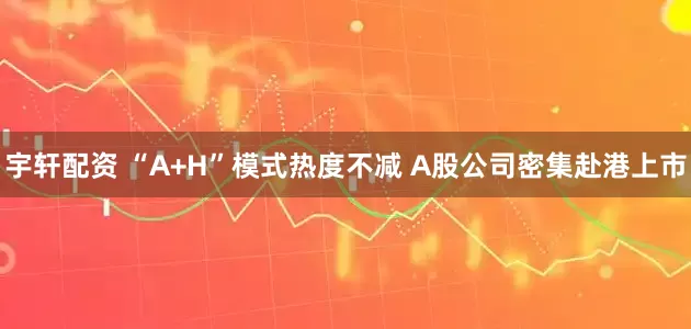 宇轩配资 “A+H”模式热度不减 A股公司密集赴港上市