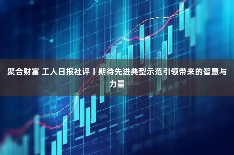 聚合财富 工人日报社评丨期待先进典型示范引领带来的智慧与力量