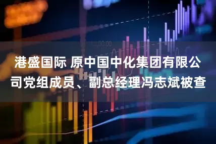 港盛国际 原中国中化集团有限公司党组成员、副总经理冯志斌被查