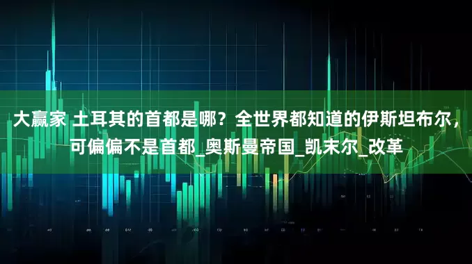 大赢家 土耳其的首都是哪？全世界都知道的伊斯坦布尔，可偏偏不是首都_奥斯曼帝国_凯末尔_改革
