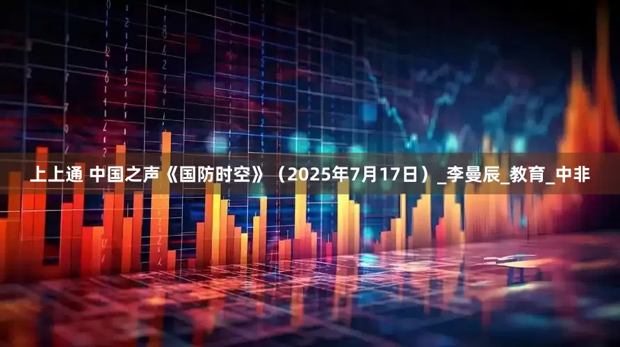 上上通 中国之声《国防时空》（2025年7月17日）_李曼辰_教育_中非