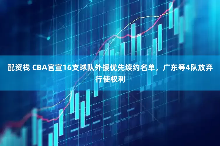 配资栈 CBA官宣16支球队外援优先续约名单，广东等4队放弃行使权利