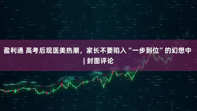 盈利通 高考后现医美热潮，家长不要陷入“一步到位”的幻想中 | 封面评论