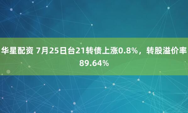 华星配资 7月25日台21转债上涨0.8%，转股溢价率89.64%