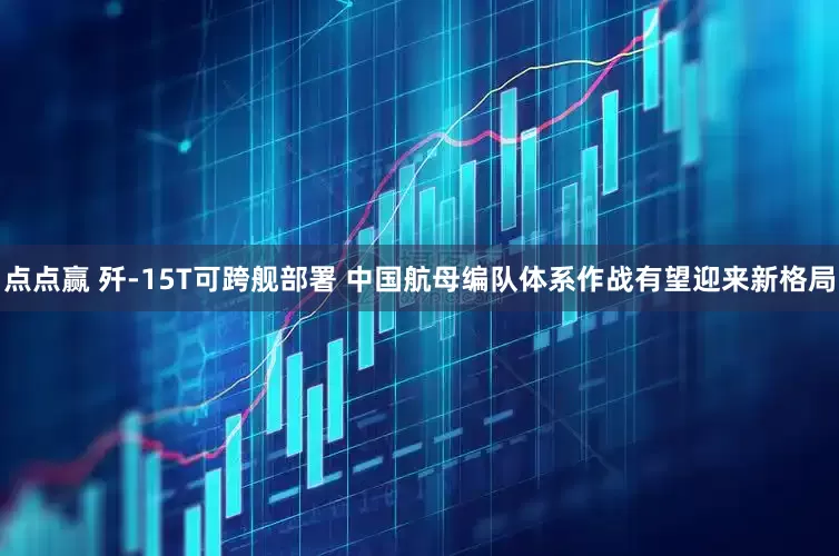 点点赢 歼-15T可跨舰部署 中国航母编队体系作战有望迎来新格局