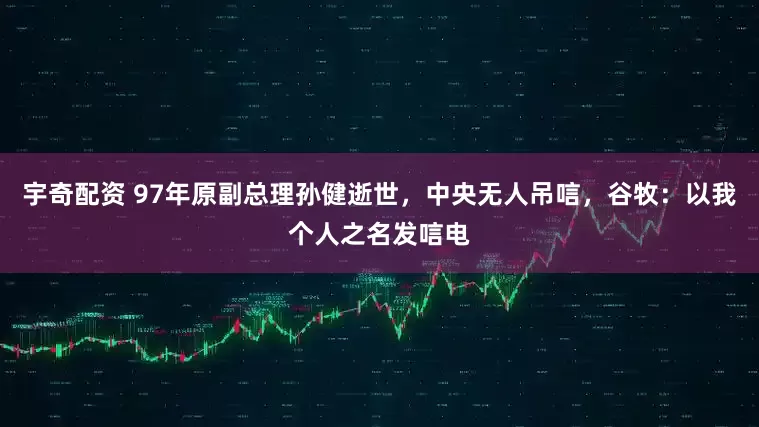 宇奇配资 97年原副总理孙健逝世，中央无人吊唁，谷牧：以我个人之名发唁电