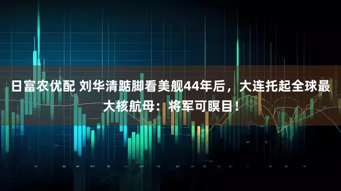 日富农优配 刘华清踮脚看美舰44年后，大连托起全球最大核航母：将军可瞑目！