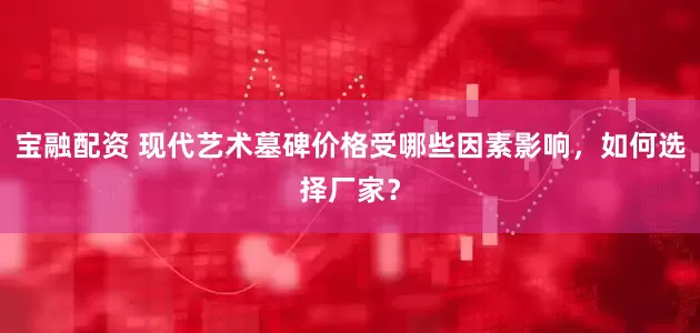 宝融配资 现代艺术墓碑价格受哪些因素影响,如何选择厂家?