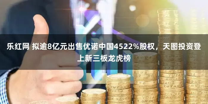 乐红网 拟逾8亿元出售优诺中国4522%股权，天图投资登上新三板龙虎榜